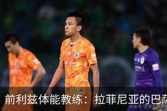 前利兹体能教练：拉菲尼亚的巴萨梦与不凡天赋