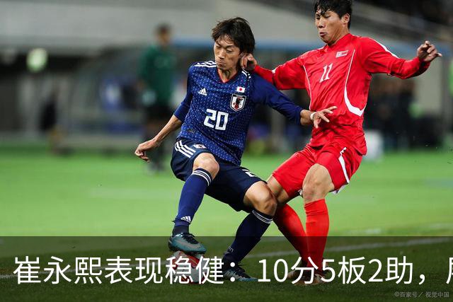 崔永熙表现稳健：10分5板2助，展现潜力与成长