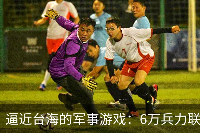 逼近台海的军事游戏：6万兵力联合演习引发的地缘危机